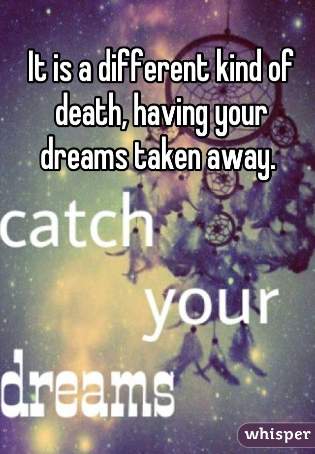 It is a different kind of death, having your dreams taken away. 