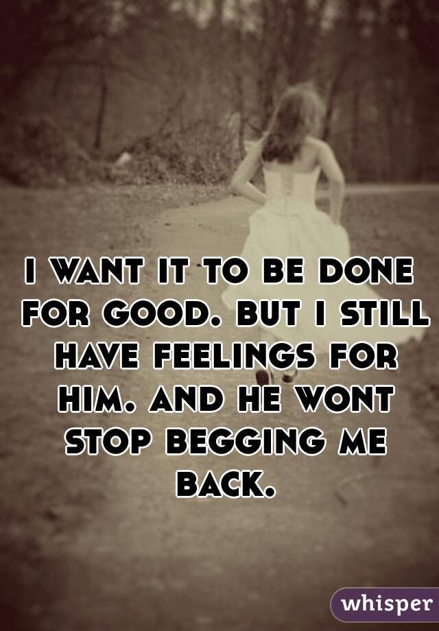 i want it to be done for good. but i still have feelings for him. and he wont stop begging me back.