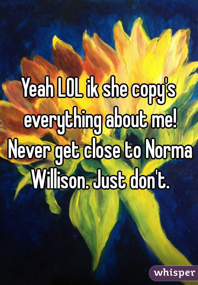 Yeah LOL ik she copy's everything about me! Never get close to Norma Willison. Just don't.