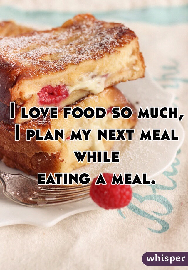 I love food so much,
I plan my next meal while
eating a meal.