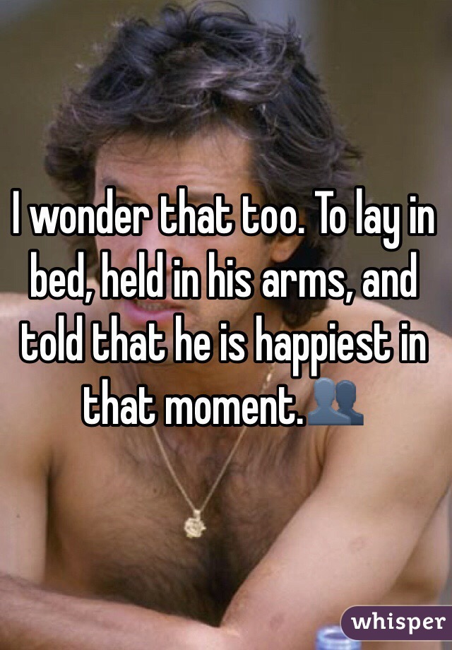 I wonder that too. To lay in bed, held in his arms, and told that he is happiest in that moment.👥