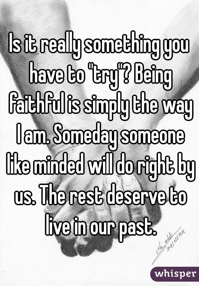 Is it really something you have to "try"? Being faithful is simply the way I am. Someday someone like minded will do right by us. The rest deserve to live in our past.