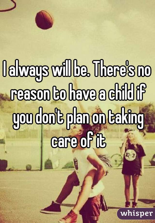 I always will be. There's no reason to have a child if you don't plan on taking care of it