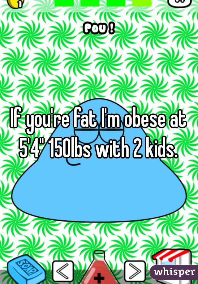 If you're fat I'm obese at 5'4" 150lbs with 2 kids. 