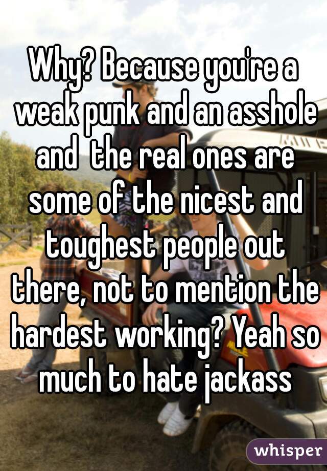 Why? Because you're a weak punk and an asshole and  the real ones are some of the nicest and toughest people out there, not to mention the hardest working? Yeah so much to hate jackass