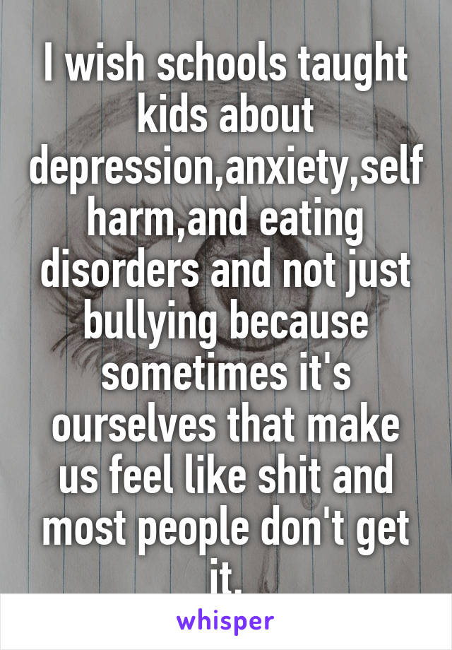 I wish schools taught kids about depression,anxiety,self harm,and eating disorders and not just bullying because sometimes it's ourselves that make us feel like shit and most people don't get it.