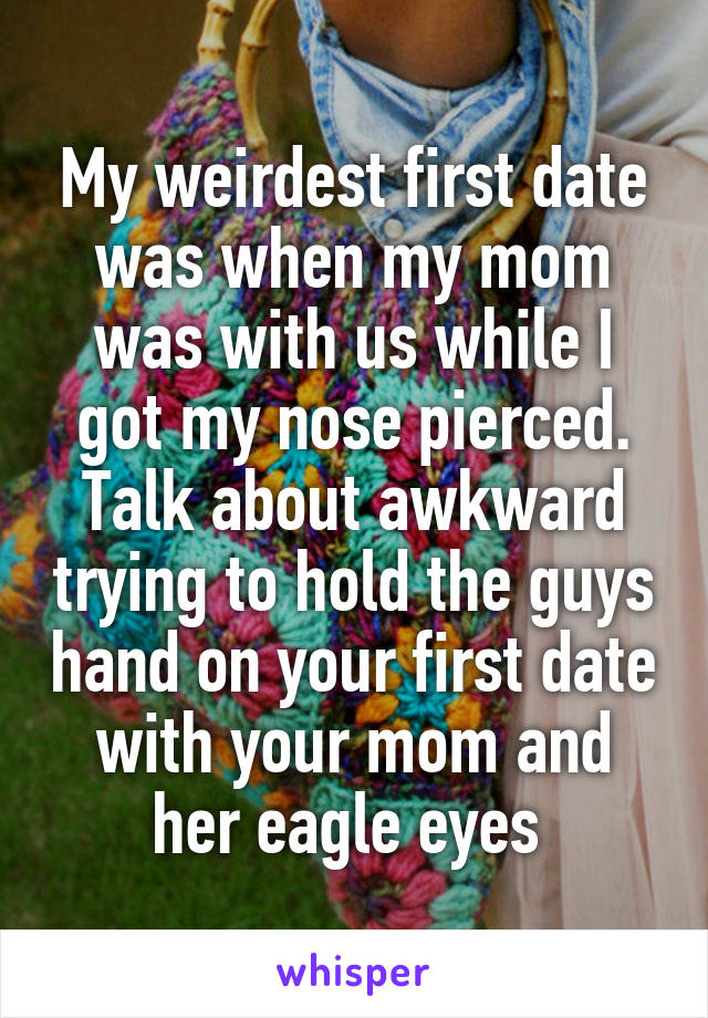 My weirdest first date was when my mom was with us while I got my nose pierced. Talk about awkward trying to hold the guys hand on your first date with your mom and her eagle eyes 