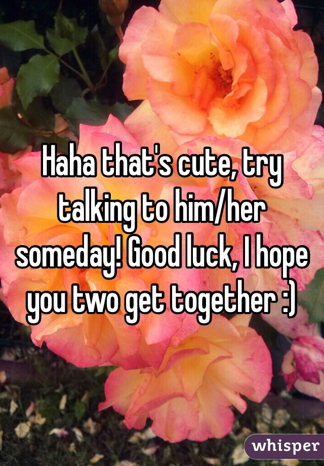 Haha that's cute, try talking to him/her someday! Good luck, I hope you two get together :)