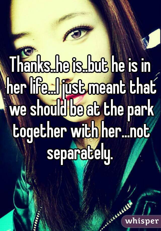 Thanks..he is..but he is in her life...I just meant that we should be at the park together with her...not separately. 