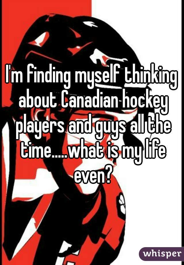 I'm finding myself thinking about Canadian hockey players and guys all the time.....what is my life even?

