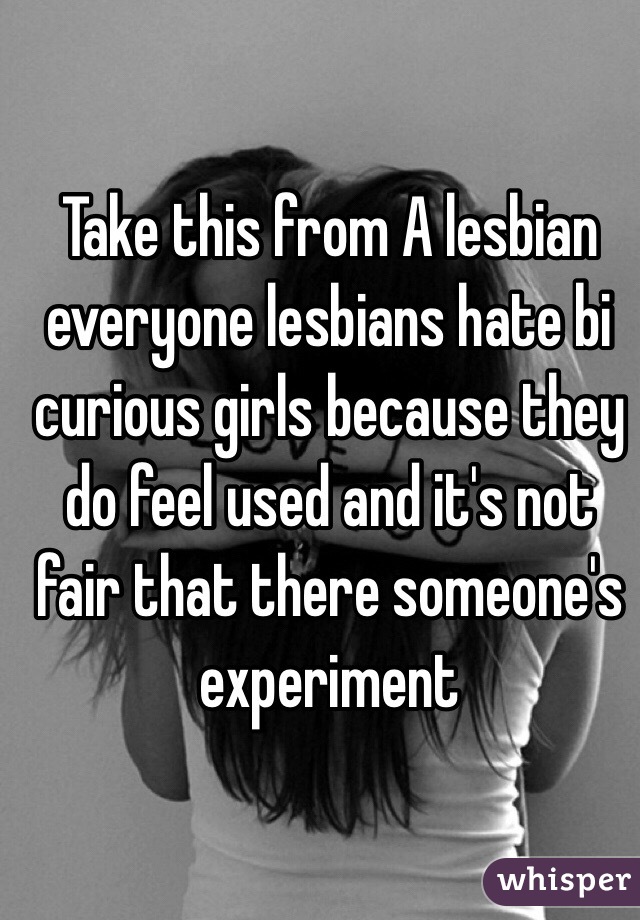 Take this from A lesbian everyone lesbians hate bi curious girls because they do feel used and it's not fair that there someone's experiment