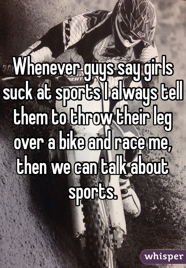 Whenever guys say girls suck at sports I always tell them to throw their leg over a bike and race me, then we can talk about sports. 