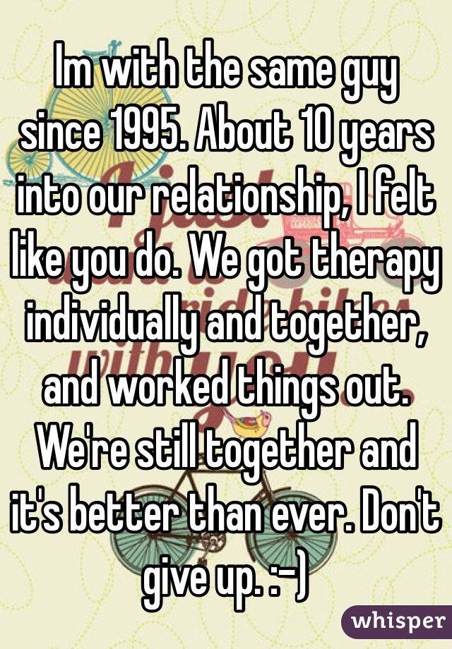 Im with the same guy since 1995. About 10 years into our relationship, I felt like you do. We got therapy individually and together, and worked things out. We're still together and it's better than ever. Don't give up. :-)