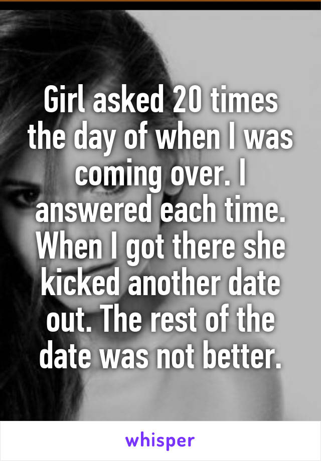 Girl asked 20 times the day of when I was coming over. I answered each time. When I got there she kicked another date out. The rest of the date was not better.