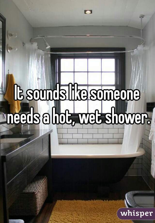 It sounds like someone needs a hot, wet shower.