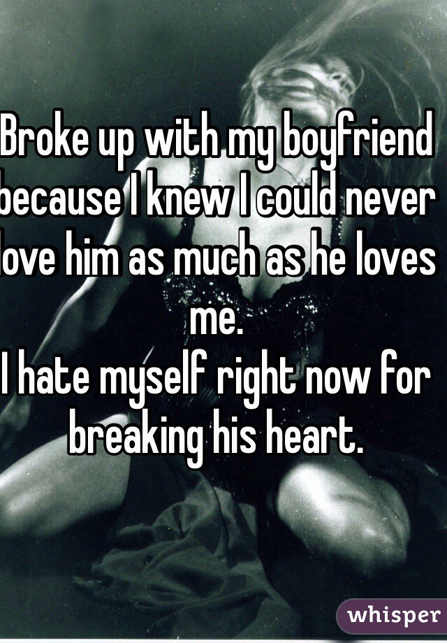 Broke up with my boyfriend because I knew I could never love him as much as he loves me. 
I hate myself right now for breaking his heart. 