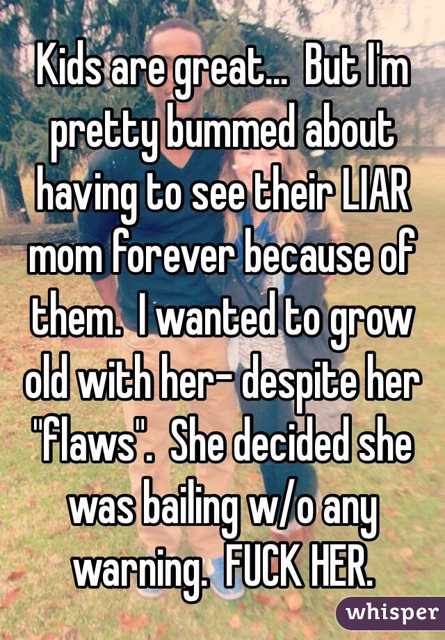  Kids are great...  But I'm pretty bummed about having to see their LIAR mom forever because of them.  I wanted to grow old with her- despite her "flaws".  She decided she was bailing w/o any warning.  FUCK HER.