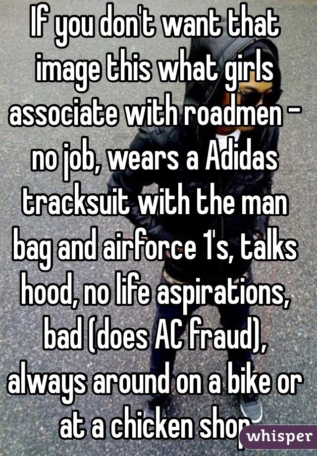 If you don't want that image this what girls associate with roadmen - no job, wears a Adidas tracksuit with the man bag and airforce 1's, talks hood, no life aspirations, bad (does AC fraud), always around on a bike or at a chicken shop