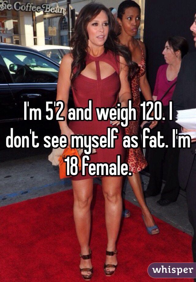 I'm 5'2 and weigh 120. I don't see myself as fat. I'm 18 female. 