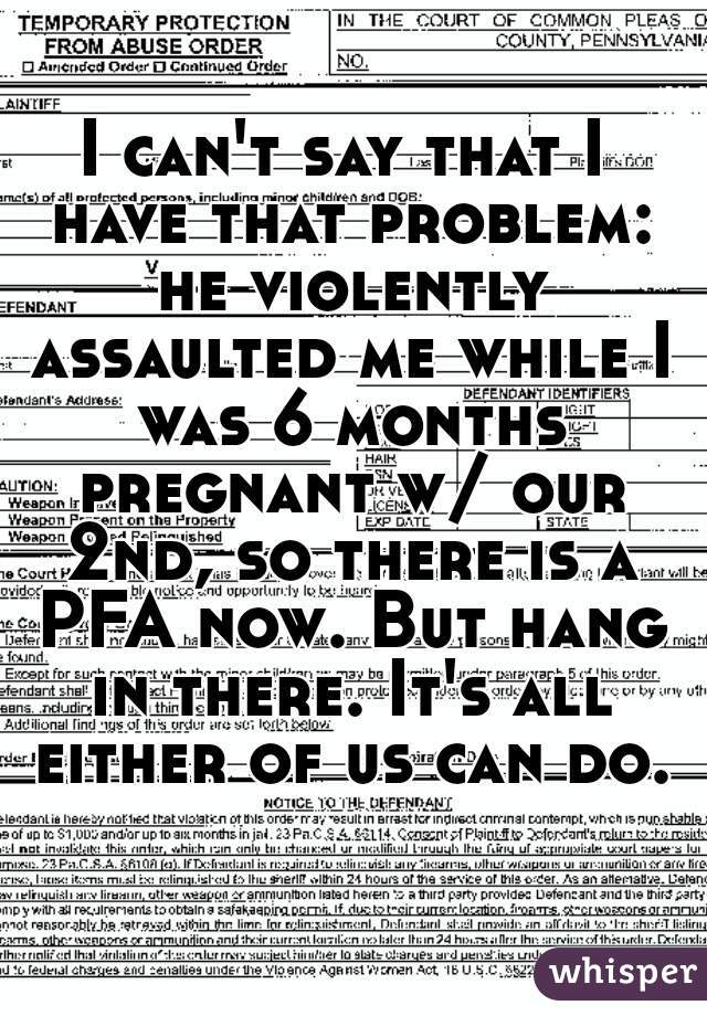 I can't say that I have that problem: he violently assaulted me while I was 6 months pregnant w/ our 2nd, so there is a PFA now. But hang in there. It's all either of us can do.