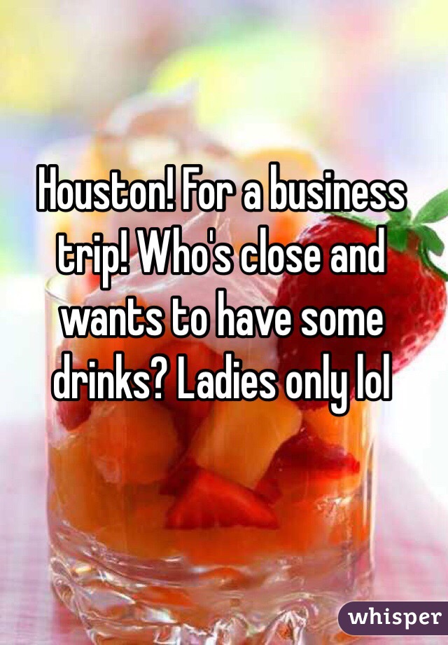 Houston! For a business trip! Who's close and wants to have some drinks? Ladies only lol