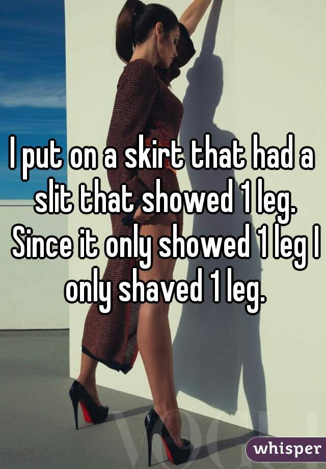 I put on a skirt that had a slit that showed 1 leg. Since it only showed 1 leg I only shaved 1 leg.
