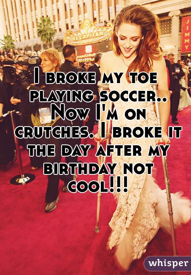 I broke my toe playing soccer.. Now I'm on crutches. I broke it the day after my birthday not cool!!!