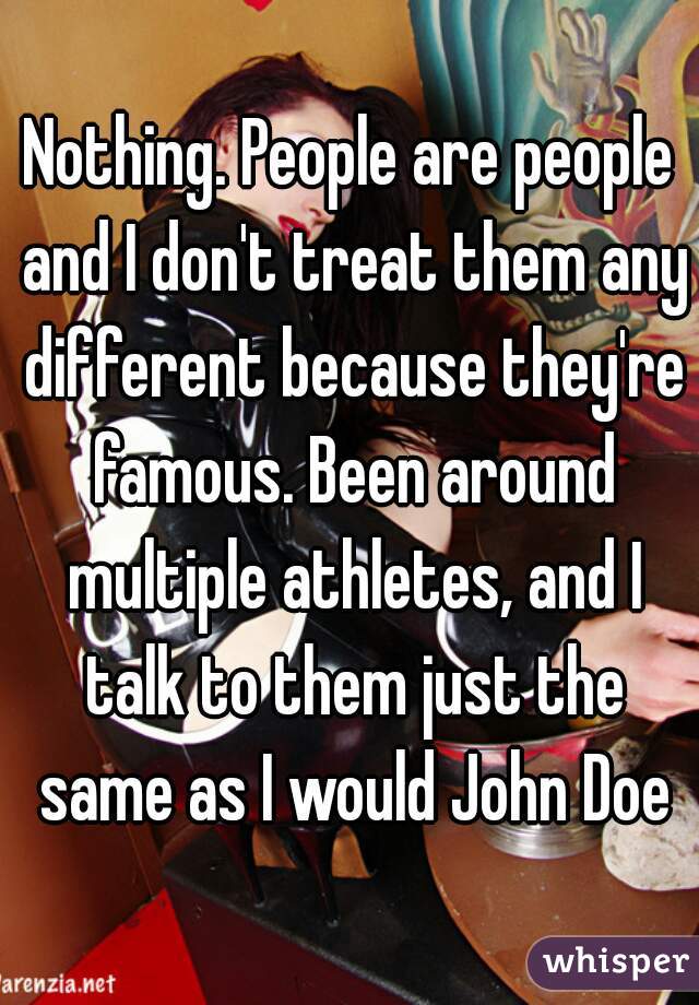 Nothing. People are people and I don't treat them any different because they're famous. Been around multiple athletes, and I talk to them just the same as I would John Doe