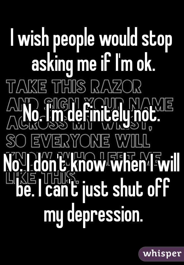 I wish people would stop asking me if I'm ok.

No. I'm definitely not.

No. I don't know when I will be. I can't just shut off my depression.