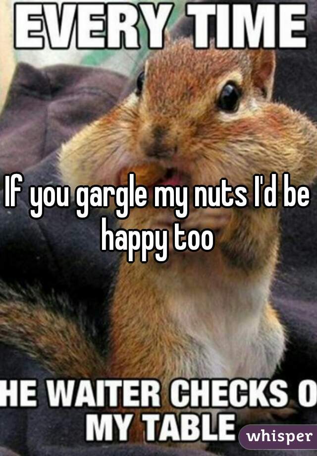If you gargle my nuts I'd be happy too 