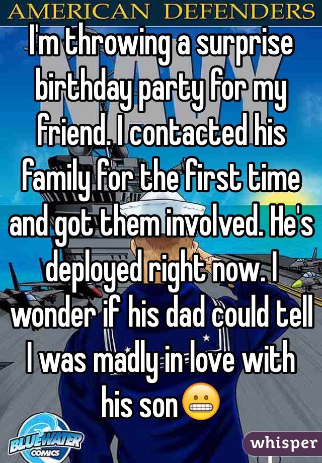 I'm throwing a surprise birthday party for my friend. I contacted his family for the first time and got them involved. He's deployed right now. I wonder if his dad could tell I was madly in love with his son😬