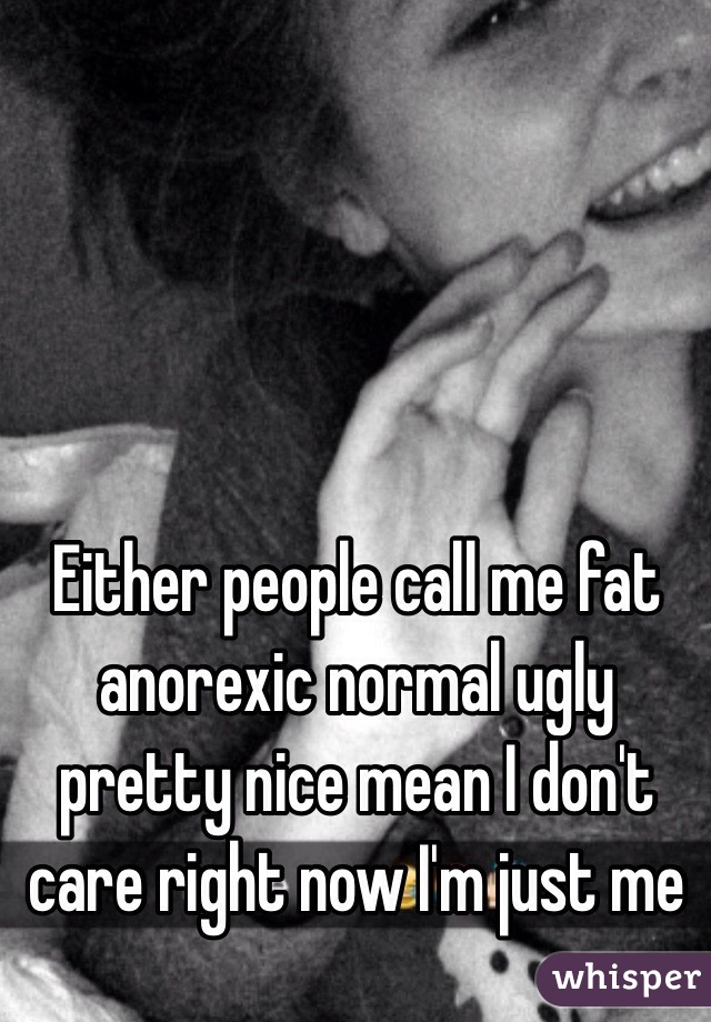 Either people call me fat anorexic normal ugly pretty nice mean I don't care right now I'm just me 