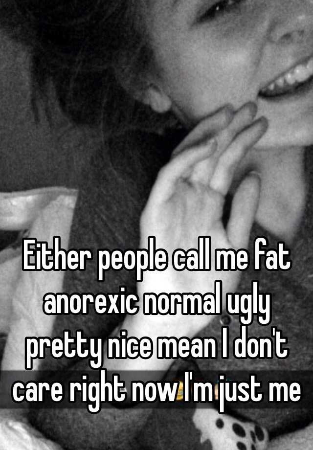 Either people call me fat anorexic normal ugly pretty nice mean I don't care right now I'm just me 