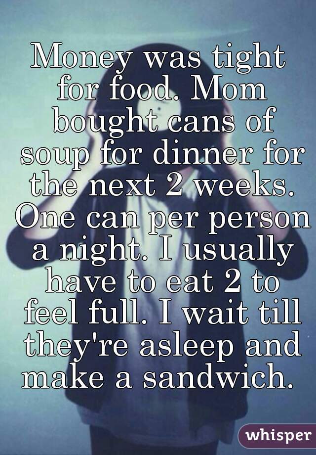 Money was tight for food. Mom bought cans of soup for dinner for the next 2 weeks. One can per person a night. I usually have to eat 2 to feel full. I wait till they're asleep and make a sandwich. 