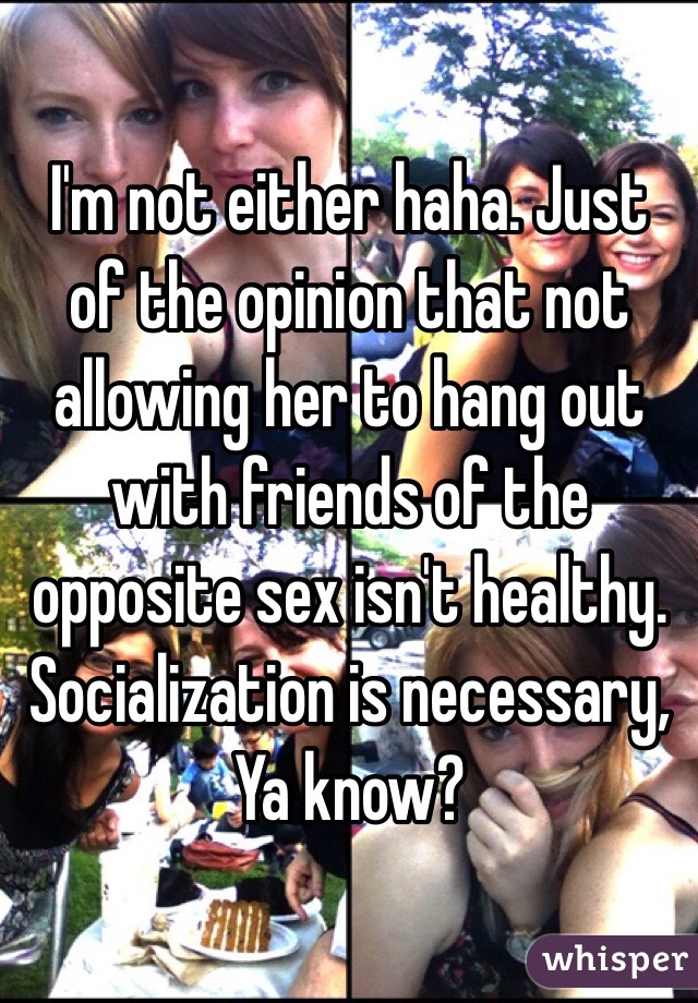 I'm not either haha. Just of the opinion that not allowing her to hang out with friends of the opposite sex isn't healthy. Socialization is necessary, Ya know? 