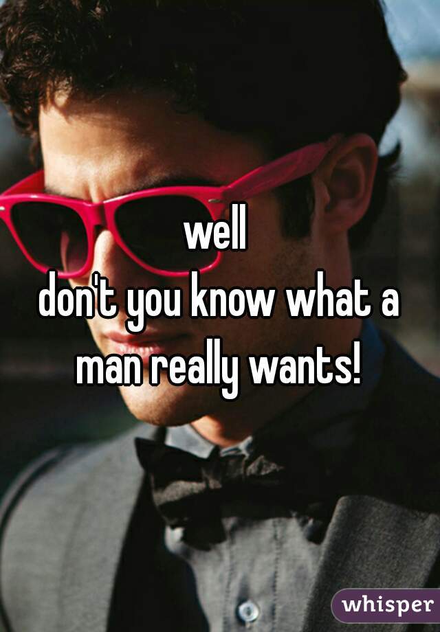 well 
don't you know what a man really wants! 