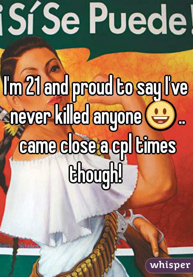 I'm 21 and proud to say I've never killed anyone 😃 .. came close a cpl times though! 