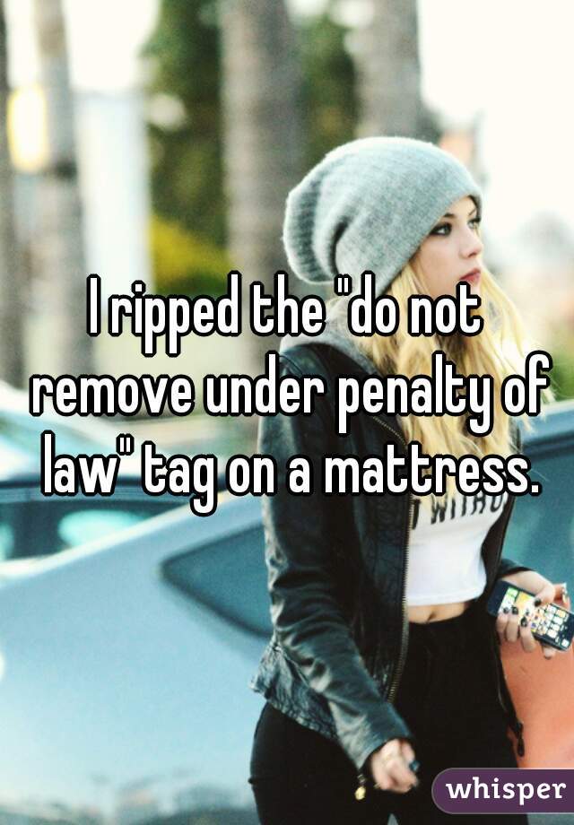 I ripped the "do not remove under penalty of law" tag on a mattress.