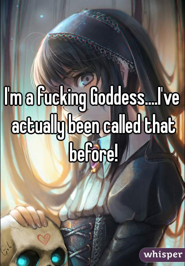 I'm a fucking Goddess....I've actually been called that before!