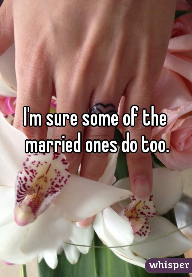 I'm sure some of the married ones do too.
