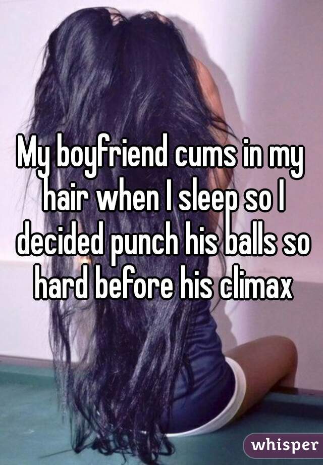 My boyfriend cums in my hair when I sleep so I decided punch his balls so hard before his climax