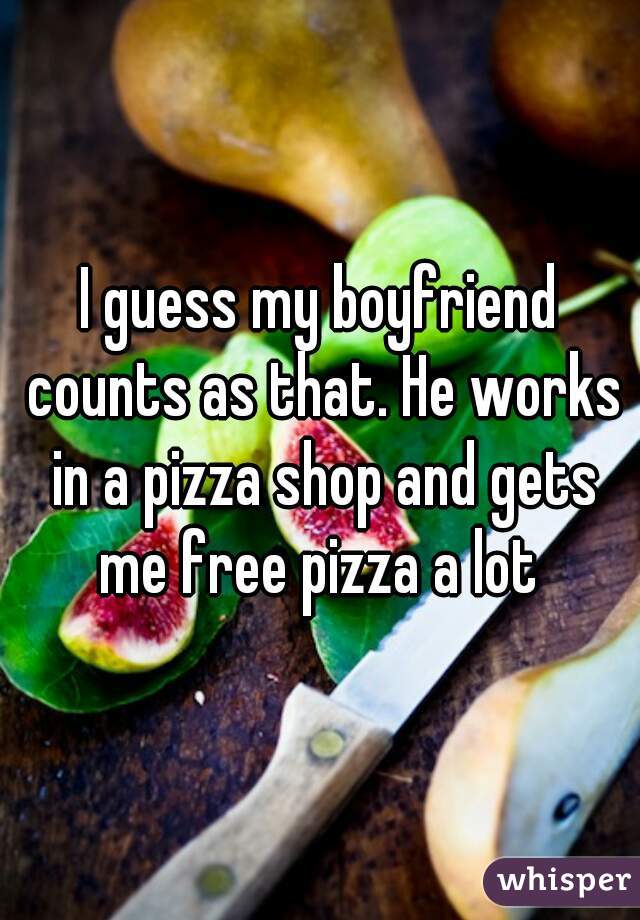 I guess my boyfriend counts as that. He works in a pizza shop and gets me free pizza a lot 