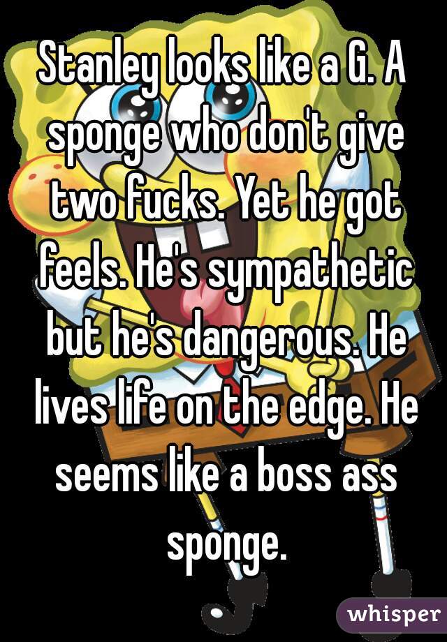 Stanley looks like a G. A sponge who don't give two fucks. Yet he got feels. He's sympathetic but he's dangerous. He lives life on the edge. He seems like a boss ass sponge.