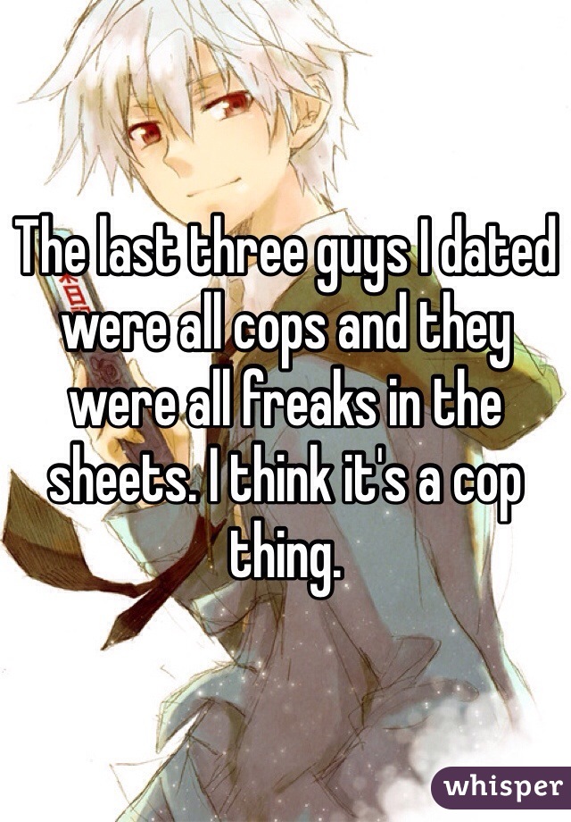 The last three guys I dated were all cops and they were all freaks in the sheets. I think it's a cop thing.