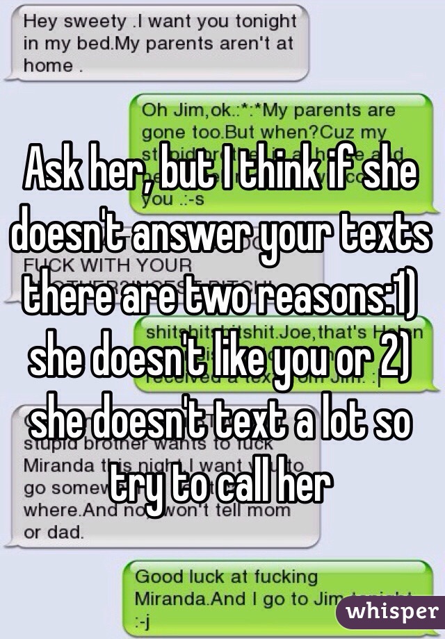 Ask her, but I think if she doesn't answer your texts there are two reasons:1) she doesn't like you or 2) she doesn't text a lot so try to call her 