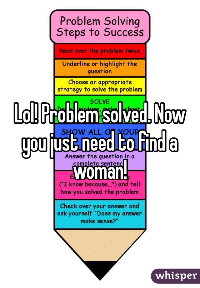 Lol! Problem solved. Now you just need to find a woman! 