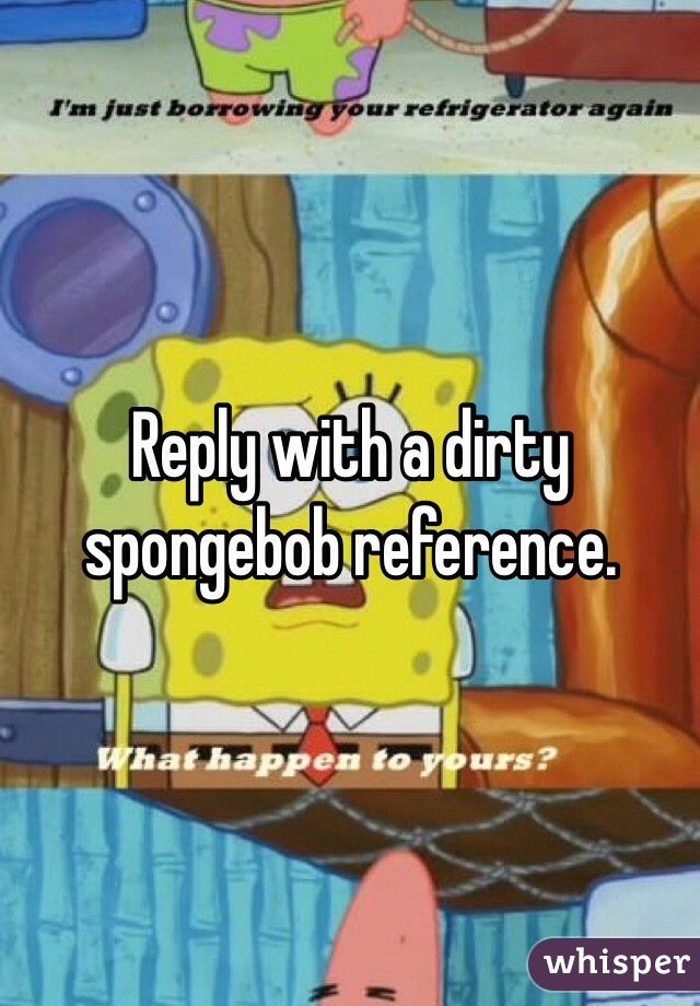 Reply with a dirty spongebob reference.