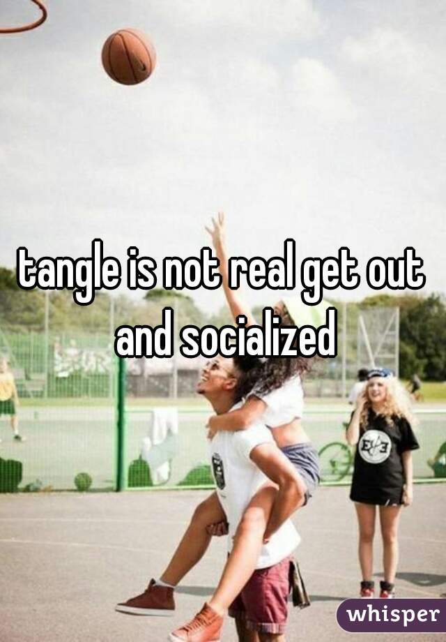 tangle is not real get out and socialized