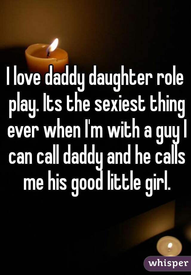I love daddy daughter role play. Its the sexiest thing ever when I'm with a guy I can call daddy and he calls me his good little girl.