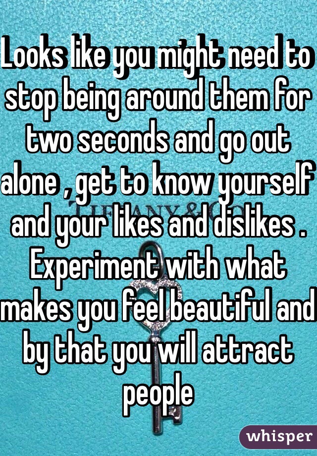 Looks like you might need to stop being around them for two seconds and go out alone , get to know yourself and your likes and dislikes . Experiment with what makes you feel beautiful and by that you will attract people